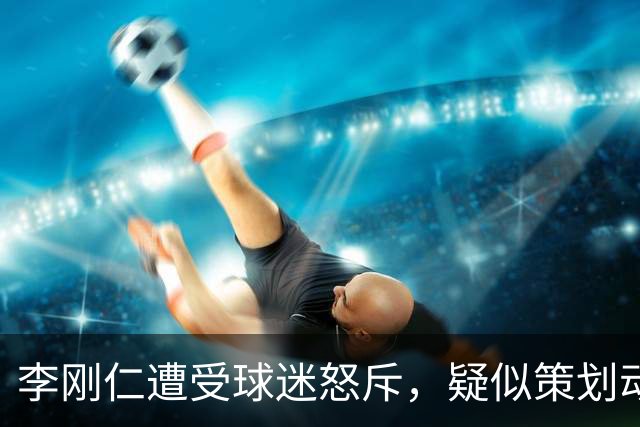 李刚仁遭受球迷怒斥，疑似策划动摇孙兴慜队长地位